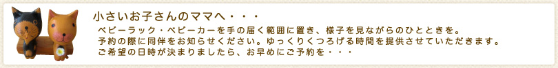 小さいお子さんのママへ・・・ベビーラック・ベビーカーを手の届く範囲に置き、様子を見ながらのひとときを。予約の際に同伴をお知らせください。ゆっくりくつろげる時間を提供させていただきます。ご希望の日時が決まりましたら、お早めにご予約を・・・